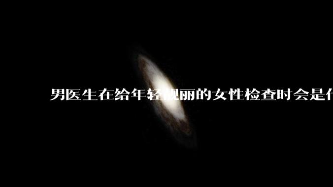 男医生在给年轻靓丽的女性检查时会是什么心态？