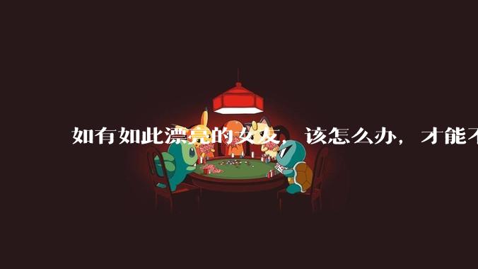 如有如此漂亮的女友，该怎么办，才能不弄丢？